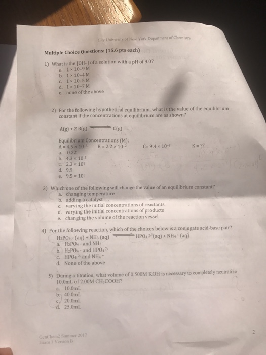 City University of New York Department of Chomistry Multiple Choice Questions: (15.6 pts each) 1) What is the [OH-] of a solution with a pH of 9.07 a. 1 x 10-9M b. 1x 10-4 M c 1 x 10-S M d. 1 x 10-7 M e. none of the above For the following hypothetical equilibrium, what is the value of the equilibrium constant if the concentrations at equilibrium are as shown? 2) Equilibrium Concentrations (M): A-45×10sB+2.2 × 10-2 a. 0.22 b. 4.3 x 105 c. 2.3 x 10 d. 9.9 e. 9.5x103 C= 9.4 x 10-3 K=77 3) Which one of the following will change the value of an equilibrium constant? a. changing temperature b. adding a catalyst c. varying the initial concentrations of reactants d. varying the initial concentrations of products e. changing the volume of the reaction vessel 4) For the following reaction, a. H2PO4-and NH3 b. H2POs-and HPO42 C. HPO42 and NH4 d. None of the above 5) Daring a titration what voe of o.0M KOtHlis necessary to compleely 10.0mL of 2.00M CH COOH? a. 10.0mL b. 40.0mL 25.0mL GenC hem2 Sunmer 201 Exam 1 Vension B