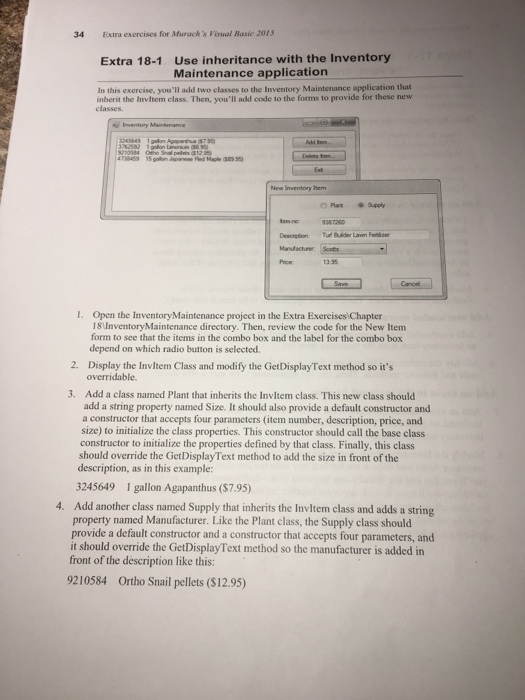 34 Extra exercises for Muracks Visual Basie 201 Use inheritance with the Inventory Maintenance application Extra 18-1 In this exercise, youll add two classes to the Inventory Maintenance application that inherit the Invltem class. Then, youll add code to the forms to provide for these new classes New Inventory Hem O Plant Supply 13.35 I. Open the InventoryMaintenance project in the Extra Exercises Chapter 18UnventoryMaintenance directory. Then, review the code for the New Item form to see that the items in the combo box and the label for the combo box depend on which radio button is selected. 

<div class=