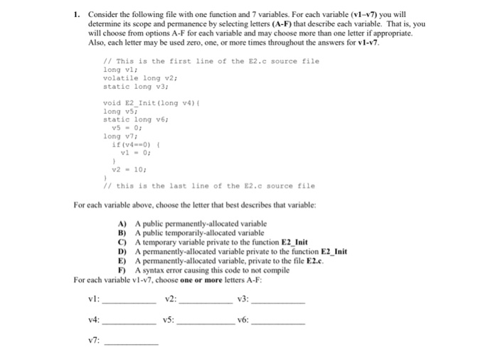 1. Consider the following file with one function and 7 variables. For each variable (v1-v7) you wil determine its scope and permanence by selecting letters (A-F) that describe each variable. That is, you will choose from options A-F for each variable and may choose more than one letter if appropriate. Also, each letter may be used zero, one, or more times throughout the answers for v1-v7 // This is the first line of the E2.c source file long vi; volatile long v2: static long v3 void E2_Init (long v4) long v5 static long v6i v5-0 long v7 if(v4--Ο) { vl-0 v2 10 // this is the last line of the E2.c source file For each variable above, choose the letter that best describes that variable A) A public permanently-allocated variable B) A public temporarily-allocated variable C) A temporary variable private to the function E2_Init D) A permanently-allocated variable private to the function E2_Init E) A permanently-allocated variable, private to the file E2.c F A syntax error causing this code to not compile For each variable vl-v7, choose one or more letters A-F vl: v4