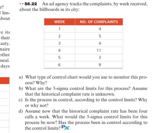 S6.22 An ad agency tracks the complaints, by week received, about the billboards in its city: lim- bout WEEK NO. OF COMPLAINTS 4 e its their asty aire ther eal. days 4 4 6 9 a) What type of control chart would you use to monitor this pro- b) What are the 3-sigma control limits for this process? Assume c) Is the process in control, according to the control limits? Why d) Assume now that the historical complaint rate has been four cess? Why? that the historical complaint rate is unknown. or why not? calls a week. What would the 3-sigma control limits for this process be now? Has the process been in control according to the control limits? Px