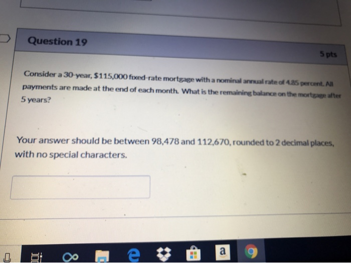 Question 19 5 pts Consider a 30-year, $115,000 fixed-rate mortgage with a nominal annual rate of 4.85 percent. All payments a