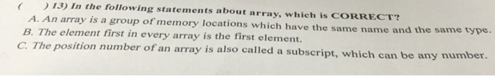 13) In the following statements about array, which is CORRECT? A. An array is a group of memory locations which have the same name and the same type. B. The element first in every array is the first element. C. The position number of an array is also called a subscript, which can be any number.