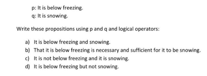 p: It is below freezing. q: It is snowing. Write these propositions using p and q and logical operators: a) It is below freezing and snowing. b) That it is below freezing is necessary and sufficient for it to be snowing. c) It is not below freezing and it is snowing. d) It is below freezing but not snowing.