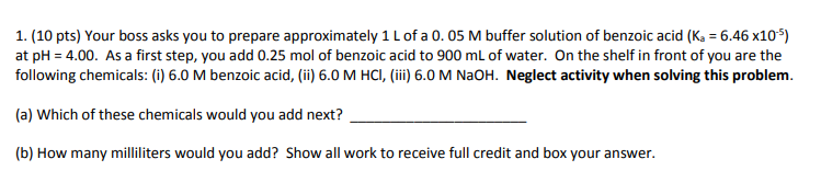 1. (10 pts) Your boss asks you to prepare approximately 1 L of a 0, 05 M buffer solution of benzoic acid (Ka-646x10%) at pH = 4.00. As a first step, you add 0.25 mol of benzoic acid to 900 mL of water. On the shelf in front of you are the following chemicals: (i) 6.0 M benzoic acid, (ii) 6.0 M HCI, (iii) 6.0 M NaOH. Neglect activity when solving this problem. (a) Which of these chemicals would you add next? (b) How many milliliters would you add? Show all work to receive full credit and box your answer.