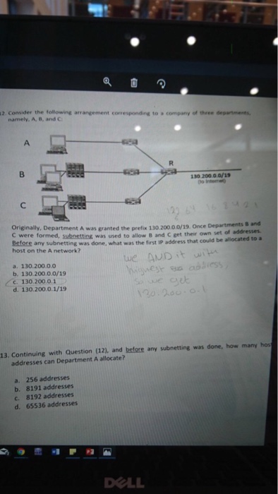 2. Consider the following arrangement namely, A, B, and G to a company of three 130 200.0.0/1s Originally, Department A was granted the prefix 130 20000/19·Once Departments B s and Before any subnet host on the A network? swbnetting was used to allow B and C get their own set of addresses tting was done, what was the first IP address that could be·located to . a. 130.200.0.0 b. 130.200.0.0/19 c 130.200.0.1 d. 130.200.0.1/19 13. Continuing with Question (12), and before any subnetting was done, how many hos addresses can Department A allocate? a. 256 addresses b. 8191 addresses c. 8192 addresses d. 65536 addresses DOLL
