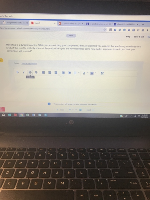 rch the web... Exam 3 e 11/T52018 This hAG: 囧none trt before proo × revol 11 MARKETn. Help Save&ExitSu Marketing is a dynamic practice While you are watching your competitors, they are watching you Assume that you have just redesigned a product that is in the maturity phase of the product life cycle and have identified some new market segments How do you think your competitors will respond? This qeiwile to your instructor Sor gredng 8 ↑shitt