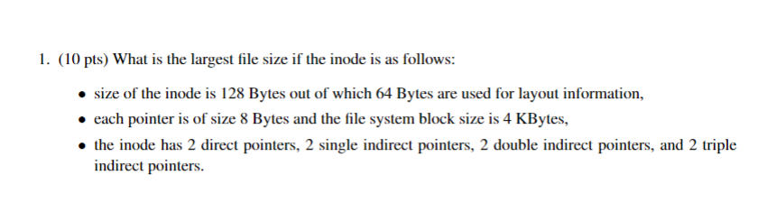 1. (10 pts) What is the largest file size if the inode is as follows: size of the inode is 128 Bytes out of which 64 Bytes ar