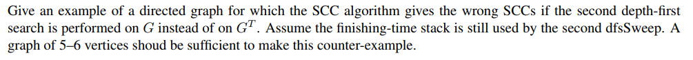 Give an example of a directed graph for which the SCC algorithm gives the wrong SCCs if the second depth-first search is perf