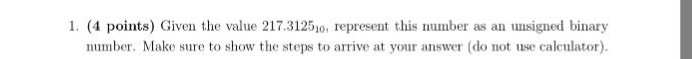 1. (4 points) Given the value 217.312510, represent this number as an unsigned binary number. Make sure to show the steps to arrive at your answer (do not use calculator)