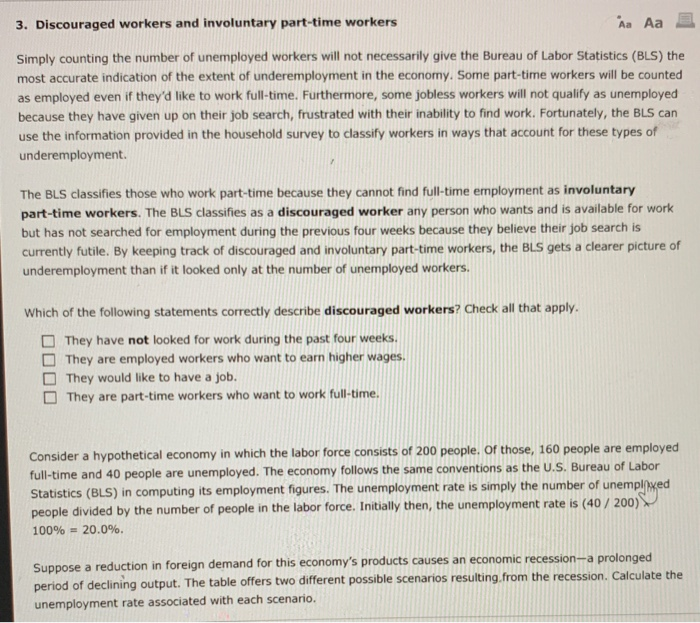 3. Discouraged workers and involuntary part-time workers Aa Aa Simply counting the number of unemployed workers will not necessarily give the Bureau of Labor Statistics (BLS) the most accurate indication of the extent of underemployment in the economy. Some part-time workers will be counted as employed even if theyd like to work full-time. Furthermore, some jobless workers will not qualify as unemployed because they have given up on their job search, frustrated with their inability to find work. Fortunately, the BLS can use the information provided in the household survey to classify workers in ways that account for 

<div class=