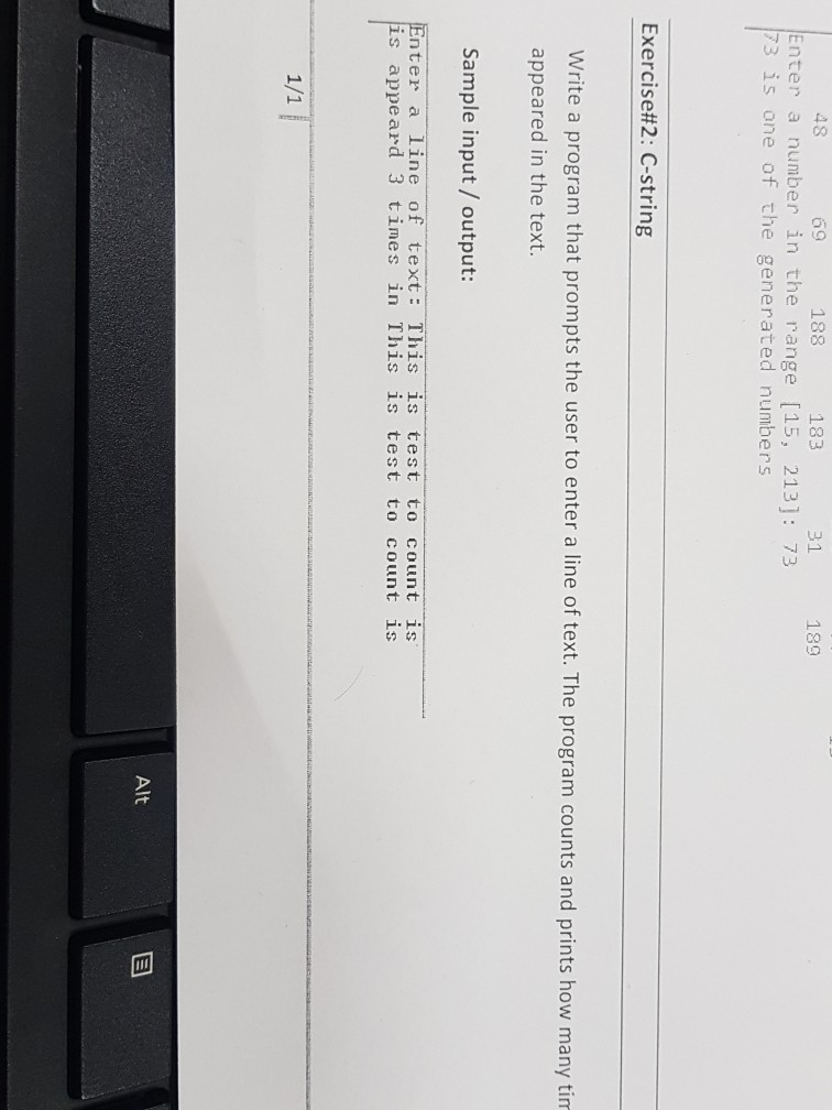 48 69 188 183 31 2 189 Enter a number in the range [15, 213]: 73 73 is one of the generated numbers Exercise#2: C-string Write a program that prompts the user to enter a line of text. The program counts and prints how many tim appeared in the text Sample input/ output: Enter a line of text This is test to count is is appeard 3 times in This is test to count is Alt