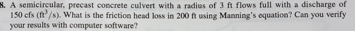 8. A semicircular, precast concrete culvert with a radius of 3 ft flows full with a discharge of 150 cfs (ft/s). What is the friction head loss in 200 ft using Mannings equation? Can you verify your results with computer software?