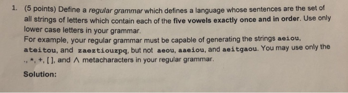 1. (5 points) Define a regular grammar which defines a language whose sentences are the set of all strings of letters which contain each of the five vowels exactly once and in order. Use only lower case letters in your grammar For example, your regular grammar must be capable of generating the strings aeiou, ateitou, and zaeztiouzpq, but not aeou, aaeiou, and aeitgaou. You may use only the ., *, +, [ ], and ^ metacharacters in your regular grammar. Solution:
