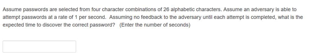Assume passwords are selected from four character combinations of 26 alphabetic characters. Assume an adversary is able to at