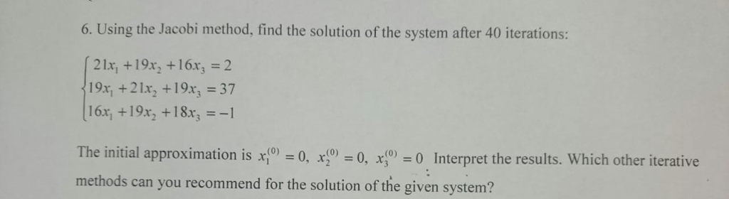 6. Using the Jacobi method, find the solution of the system after 40 iterations: 21x, +19x2 +16x3=2 19x, + 21x2 +19x3-37 16x, +19x2 +18x3 =-1 The initial approximation is 0,x0 Interpret the results. Which other iterative methods can you recommend for the solution of the given system?