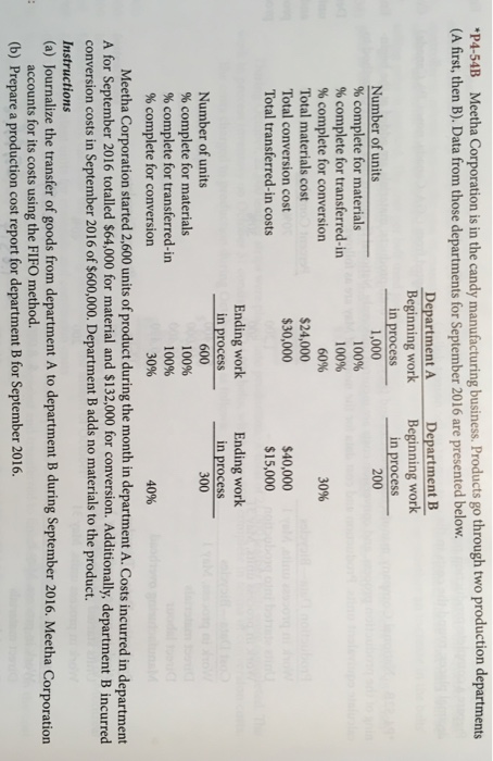 P4-54B Meetha Corporation is in the candy manufacturing business. Products go through two production departments (A first, then B). Data from those departments for September 2016 are presented below. Department A Beginning work in process Department B Beginning work in process Number of units % complete for materials % complete for transferred-in % complete for conversion Total materials cost Total conversion cost Total transferred-in costs 1,000 200 1 00% 100% 60% 3096 $24,000 $30,000 $40,000 $15,000 Ending work Ending work 8 in processin process Number of units 300 % complete for materials 100% 100% % complete for transferred-in % complete for conversion 40% Meetha Corporation started 2,600 units of product during the month in department A. Costs incurred in department A for September 2016 totalled $64,000 for material and $132,000 for conversion. Additionally, department B incurred conversion costs in September 2016 of $600,000. Department B adds no materials to the product. Instructions (a) Journalize the transfer of goods from department A to department B during September 2016. Meetha Corporation accounts for its costs using the FIFO method. (b) Prepare a production cost report for department B for September 2016.