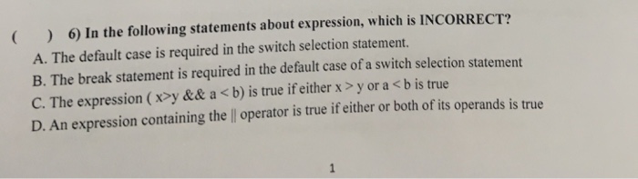6) In the following statements about expression, which is INCORRECT? A. The default case is required in the switch selection statement. B. The break statement is required in the default case of a switch selection statement C. The expression (x>y && a <b) is true if either x > y or a <b is true D. An expression containing thell operator is true if either or both of its operands is true