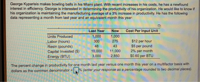 George Kyparisis makes bowling balls in his Miami plant. With recent increases in his costs, he has a newfound interest in efficiency. George is interested in determining the productivity of his organization. He would like to know if his organization is maintaining the manufacturing average of a 3% increase in productivity. He has the following data representing a month from last year and an equivalent month this year: Last Year 1,000 300 48 10,000 3,000 Now 1,000 275 43 11,000 2,850 Cost Per Input Unit Units Produced Labor (hours) Resin (pounds) Capital Invested (S) Energy (BTU) $12 per hour $5 per pound 2% per month S0.60 per BTU The percent change in productivity for one month last year versus one month this year on a multifactor basis with dollars as the common denominator % enter your response as a percentage rounded to two decimal places .