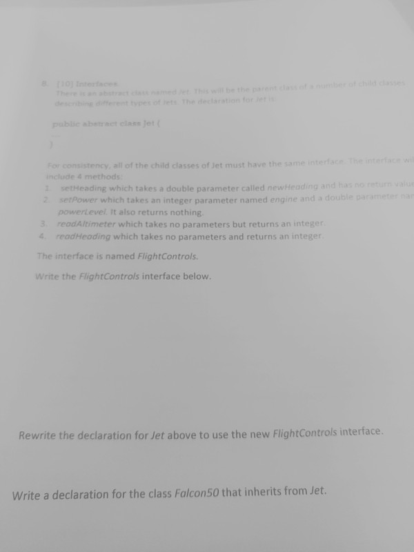 describingfferent tyes of etsThe dectaration for pablie abetract classJet For consistency, all of the child classes of Jet must have the same interface The interace w include 4 methods 1 setHeading which takes a double parameter called newheading and has no return val 2 setPower which takes an integer parameter named engine and a double parametr powerlevel It also returns nothing 3 readAltimeter which takes no parameters but returns an integer 4 readHeading which takes no parameters and returns an integer The interface is named FlightControls Write the FlightControls interface below. Rewrite the declaration for Jet above to use the new FlightControls interface Write a declaration for the class Falcon50 that inherits from Jet