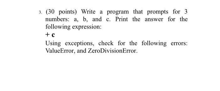 a. (30 points) Write a program that prompts for 3 numbers: a, b, and c. Print the answer for the following expression: + C Using exceptions, check for the following errors: ValueError, and ZeroDivisionError.