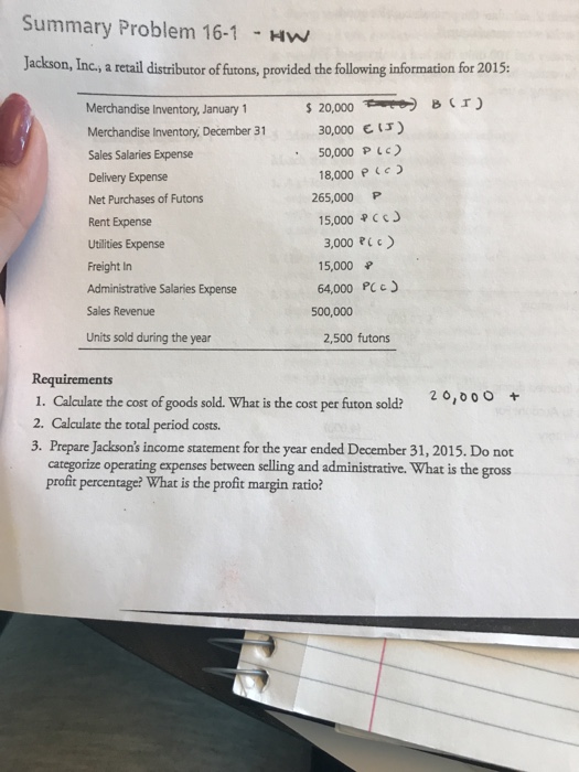 Summary Problem 16-1 Hw Jackson, Inc, a reail distributor of ftons, provided the following infornation for 2015 Merchandise Inventory, January 1 Merchandise Inventory, December 31 Sales Salaries Expense Delivery Expense Net Purchases of Futons Rent Expense Utilities Expense Freight In Administrative Salaries Expense Sales Revenue Units sold during the year 20,000Cr C ) 30,000 50,000 P L 18,000 P Ce 265,000 P 15,000 J 3,000 RL c) 15,000 64,000 PC 500,000 2,500 futons Requirements 1. Calculate the cost of goods sold. What is the cost per futon sold? 2. Calculate the total period costs. 3. Prepare Jacksons income statement for the year ended December 31, 2015. Do not categorize operating expenses between selling and administrative. What is the gross profit percentage? What is the profit margin ratio?