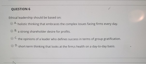 QUESTION 6 Ethical leadership should be based on A. holistic thinking that embraces the complex issues facing firms every day. a strong shareholder desire for profits. C. the opinions of a leader who defines success in terms of group gratification. D. short-term thinking that looks at the firm:s health on a day-to-day basis.