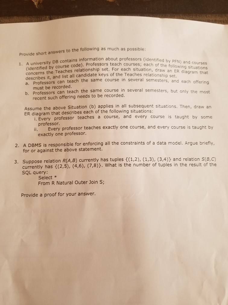 s possible Provide short answers to the following as much a formation about professors (identified by PFN) and courses (identified by course code). teach concerns the Teaches relationship set. For each situation describes it, and list all candidate keys of the Teaches re a. Prof DB contarnsel. Professors teach courses; each of the following situations , draw an ER diagram that essors can teach the same course in several semesters, and each offerin ssors can teach the same course in several semesters, but only the most lationship set. must be recorded b. Profe recent such offering needs 

<div class=