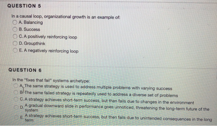 QUESTION 5 In a causal loop, organizational growth is an example of 0 A. Balancing B. Success 。CA positively reinforcing loop D D. Groupthink O E. A negatively reinforcing loop QUESTION 6 In the fixes that fail systems archetype: O A,The same strategy is used to address mutiple problems with varying success B-The same failed strategy is repeatedly used to address a diverse set of problems C. A strategy achieves short-term success but then fails due to changes in the environment A gradual downward slide in performance goes unnoticed, threatening the long-term future of the system E A strategy achieves short-term success, but then fails due to unintended consequences in the long term