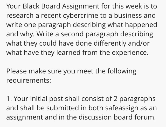 Your Black Board Assignment for this week is to research a recent cybercrime to a business and write one paragraph describing what happened and why. Write a second paragraph describing what they could have done differently and/or what have they learned from the experience. Please make sure you meet the following requirements: 1. Your initial post shall consist of 2 paragraphs and shall be submitted in both safeassign as arn assignment and in the discussion board forum.