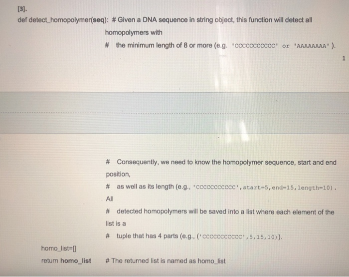 13]. def detect-homopolymer(seq): # Given a DNA sequence in string object, this function will detect all homopolymers with # the minimum length of 8 or more (eg. ccccccccccc or AAAAAAAA ). # Consequently, we need to know the homopolymer sequence, start and end position # as well as its length (eg., ccccccccccc. , start-5, end-15, length-10) All # detected homopolymers will be saved into a list where each element of the ist is a # tuple that has 4 parts (e.g., (ccccccccccc 1,5,15, 10) ). homo list-D return homo-list # The returned list is named as homo-list