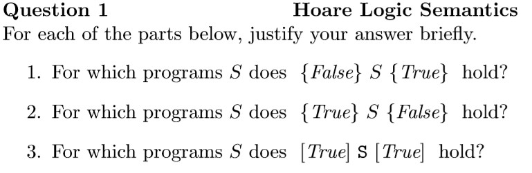 Question 1 For each of the parts below, justify your answer briefly. Hoare Logic Semantics 1. For which programs S does False S True hold? 2. For which programs S does {True) S {False hold? 3. For which programs S does [True] S [True hold?