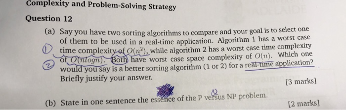 Complexity and Problem-Solving Strategy Question 12 (a) Say you have two sorting algorithms to compare and your goal is to select one of them to be used in a real-time application. Algorithm 1 has a worst plexityaf Q(),while algorithm 2 has a worst case time complexity OBoth have worst case space complexity of O(n). Which one would you say is a better sorting algorithm (1 or 2) for a reat-time application? 3 marks] , while al Briefly justify your answer (b) State in one sentence the esséice of the P versus NP problem. [2 marks]