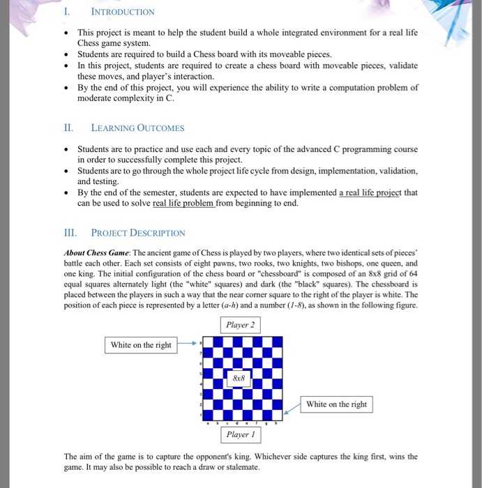 I. INTRODUCTION This project is meant to help the student build a whole integrated environment for a real life Chess game system. Students are required to build a Chess board with its moveable pieces. In this project, students are required to create a chess board with moveable pieces, validate these moves, and players interaction. By the end of this project, you will experience the ability to write a computation problem of moderate complexity in C LEARNING OUTCOMES Students are to practice and use each and every 

<div class=