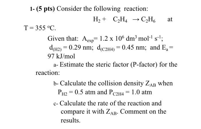 1- (5 pts) Consider the following reaction: H2+ C2H4 C2H at T-355 °C. Given that: Acxp1.2 x 10 dm3 mol1 s; d(H2) = 0.29 nm, d(C2H4) = 0.45 nm; and E,- 97 kJ/mol a- Estimate the steric factor (P-factor) for the reaction: b- Calculate the collision density ZAB whern PH,-0.5 atm and PC2H4-1.0 atm c- Calculate the rate of the reaction and compare it with ZaB. Comment on tl results.