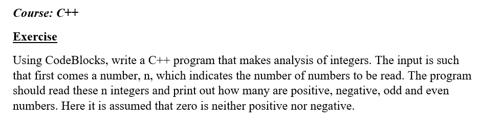 Course: C++ Exercise Using CodeBlocks, write a C++ program that makes analysis of integers. The input is such should read these n integers and print out how many are positive, negative, odd and even that first comes a number, n, which indicates the number of numbers to be read. The program numbers. Here it is assumed that zero is neither positive nor negative.