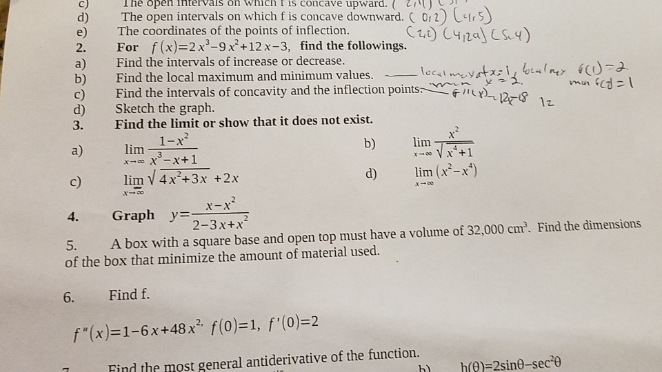 C) d) The open intervals on which f is concave downward. ( 0; 2) e) The coordinates of the points of inflection Ihe open intervals on which t is concave upward.I) 1h5 2. For f(x)-2x3-9 x+12x-3, find the followings. a) Find the intervals of increase or decrease. b) Find the local maximum and minimum values. c) Find the intervals of concavity and the inflection points. d) Sketch the graph. 3. Find the limit or show that it does not exist. intervals of concavity and thei b) lim c) lim V4x +3x +2x 4. Graph 2-3x+x 5. A box with a square base and open top must have a volume of 32,000 cm. Find the dimensions lim (x-_x of the box that minimize the amount of material used. 6. Find f. f(x)-1-6x+48x f(o)-1, f(0)-2 Find the most general antiderivative of the function.
