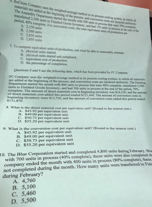 6. BoChem Company uses the weighted-average method in its process costing system materials are added at the beginning of the process, and The Assembly Department started the month with 500 units in process period, 40% erred 2,500 units to Finished Goods conversion costs are complete. For conversion costs, the total equivalent units of production are Inventory, and had 150 units in process at the end of the A. 2,150 units B. 2,560 units C. 2,650 units D. 2,850 units 7. To compute equivalent units of production, one must be able to reasonably estimate A physical units started B. physical units started and completed. C. equivalent cost of production. D. the percentage of completion. Questions 8 and 9 use the following data, which has been provided by PC Company: PC Company uses the weighted-average method in its process costing system, in which all materials incurred uniformly. The Painting are added at the beginning of the process, and conversion costs are Department started the month with 800 units in process that were 40% complete, transferred 2.5 units to Finished Goods Inventory, and had 500 units in process at the end of the period, 70% complete. The amount of direct materials cost in beginning inventory was $16,320, and the amount of direct materials cost added this period totaled S121,440. The amount of conversion costs in beginning inventory were $12.720, and the amount of conversion costs added this period totaled $131,870. 8. What is the direct material cost per equivalent unit? (Round to the nearest cent.) A. $45.92 per equivalent unit B. $49.00 per equivalent unit C. $50.73 per equivalent unit D. $55.20 per equivalent unit 9. What is the conversion cost per equivalent unit? (Round to the nearest cent. A. $45.92 per equivalent unit B. $49.00 per equivalent unit C. $50.73 per equivalent unit D. $55.20 per equivalent unit 10. The Blue Corporation started and completed 4,800 units during February.Bl with 700 units in process (40% complete); these units were also completed company ended the month with 400 units in process (80% complete), these not completed during the month. How many units were transferred to Fini during February? A. 4,760 B. 5,100 C. 5,460 D. 5,500