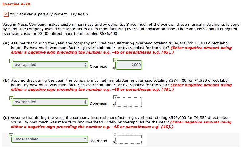Exercise 4-20 your answer is partially correct. try again. vaughn music company makes custom marimbas and xylophones. since much of the work on these musical instruments is done by hand, the company uses direct labor hours as its manufacturing overhead application base. the companys annual budgeted overhead costs for 73,300 direct labor hours totaled $586,400. (a) assume that during the year, the company incurred manufacturing overhead totaling $584,400 for 73,300 direct labor hours. by how much was manufacturing overhead under- or overapplied for the year? (enter negative amount using either a negative sign preceding the number e.g. -45 or parentheses e.g. (45). overhead overapplied overhead s 2000 (b) assume that during the year, the company incurred manufacturing overhead totaling $584,400 for 74,550 direct labor hours. by how much was manufacturing overhead under- or overapplied for the year? (enter negative amount using either a negative sign preceding the number e.g.-45 or parentheses e.g. (45).) overapplied overhead $ overhead s (c) assume that during the year, the company incurred manufacturing overhead totaling $599,000 for 74,550 direct labor hours. by how much was manufacturing overhead under- or overapplied for the year? (enter negative amount using either a negative sign preceding the number e.g. -45 or parentheses e.g. (45).) underapplied overhead $