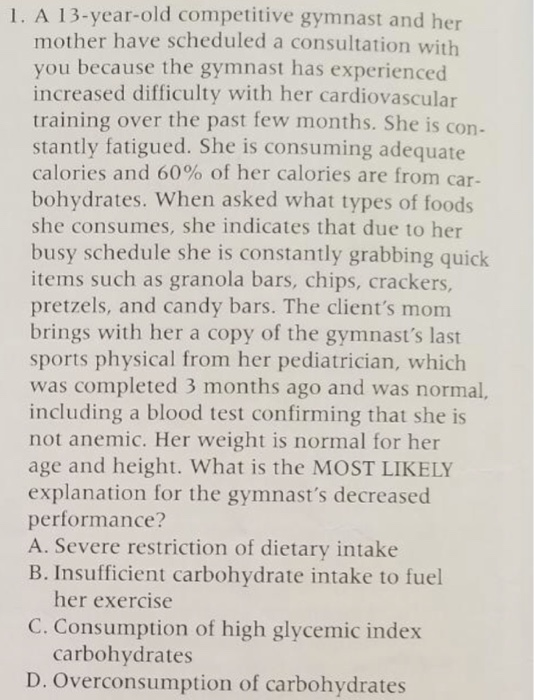 13-year-old competitive gymnast and her mother have scheduled a consultation with you because the gymnast has experienced increased difficulty with her cardiovascular training over the past few months. she is con- stantly fatigued. she is consuming adequate calories and 60% of her calories are from car- bohydrates. when asked what types of foods she consumes, she indicates that due to her busy schedule she is constantly grabbing quick items such as granola bars, chips, crackers, pretzels, and candy bars. the clients mom brings with her a copy of the gymnasts last sports physical from her pediatrician, which was completed 3 months ago and was normal including a blood test confirming that she is not anemic. her weight is normal for her age and height. what is the most likely explanation for the gymnasts decreased performance? a. severe restriction of dietary intake b. insufficient carbohydrate intake to fuel her exercis c. consumption of high glycemic index carbohydrates d. overconsumption of carbohydrates