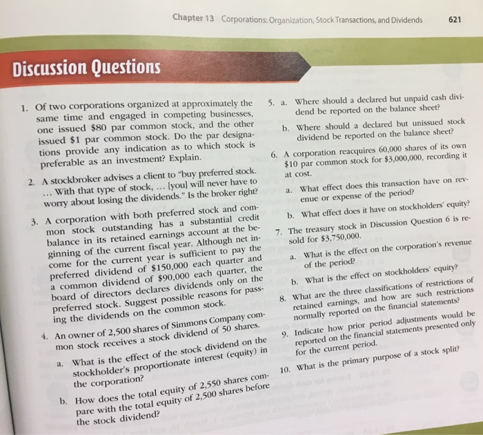 Chapter 13 Corporations: Organization, Stock Transactions, and Dividends 621 Discussion Questions 1. Of two corporations organized at approximately the same time and engaged in competing businesses one issued $80 par common stock, and the other issued $1 par common stock. Do the par designa tions provide any indication as to which stock is preferable as an investment? Explain 5. a. Where should a declared but unpaid cash divi b. Where should a declared but unissued stock 6. A corporation reacquires 60,000 shares of its own dend be reported on the balance sheet? dividend be reported on the balance sheet? 2. A stockbroker advises a client to buy preferred stock. 10 par common stock for $3,000,000, recording it With that type of stock,. lyoul will never have to at cost. worry about losing the dividends. ls eoker rightea. What efect does chis transaecton have on rev a. What effect does this transaction have on rev- 3. A corporation with both preferred stock and co enue or expense of the period? b. What effect does it have on stockholders equity? mon stock outstanding has a substantial credit balance in its retained earnings account at the be- ginning of the current fiscal year. Although net in come for the current year is sufficient to pay the preferred dividend of $150,000 each quarter anda What is the effect on the corporations revenue a common dividend of $90,000 each quarter, the board of directors declares dividends only on the 7· The treasury stock in Discussion Question 6 is re- sold for $3,750,000 of the period? b. What is the effect on stockholders equity? 8. What are the three classifications of restrictions of normally reported on the financial statements? 9. Indicate how prior period adjustments would be preferred stock. Suggest possible reasons for pass ing the dividends on the common stock retained earnings, and how are such restritions An owner of 2,500 shares of Simmons Company com- mon stoc 4. k receives a stock dividend of 50 shares. What is the effect of the stock dividend on the stockholders proportionate interest the corporation? orted on the financial statements presented only for the current period. a. (equity) in low does the total equity of 2,550 shares com 10. What is the primary purpose of a stoc pare with the total equity of 2,500 shares before b. How the stock dividend?