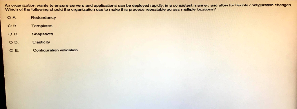 An organization wants to ensure servers and applications can be deployed rapidly, in a consistent manner, and allow for flexible configuration changes. Which of the following should the organization use to make this process repeatable across multiple locations? O A O B. O C. Redundancy Templates Snapshots Elasticity Configuration validation O E