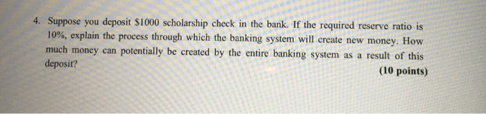 4. Suppose you deposit $1000 scholarship check in the bank. If the required reserve ratio is 10%, explain the process through which the banking system will create new money. How much money can potentially be created by the entire banking system as a result of this deposit? (10 points)