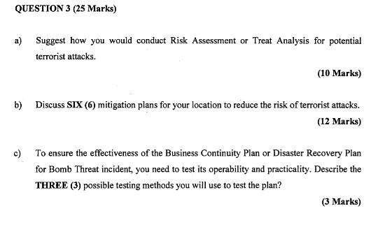 QUESTION 3 (25 Marks) a) Suggest how you would conduct Risk Assessment or Treat Analysis for potential (10 Marks) b Discuss SIX (6) mitigation plans for your location to reduce the risk of terrorist attacks terrorist attacks (12 Marks) c) To ensure the effectiveness of the Business Continuity Plan or Disaster Recovery Plan for Bomb Threat incident, you need to test its operability and practicality. Describe the THREE (3) possible testing methods you will use to test the plan? (3 Marks)