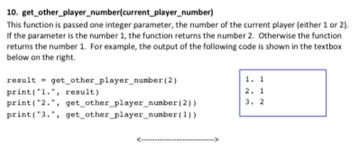 10. get other player number(current player_number) This function is passed one integer parameter, the number of the current player (either 1 or 2) If the parameter is the number 1, the function returns the number 2. Otherwise the function returns the number 1. For example, the output of the following code is shown in the textbox below on the right. 1. 1 2. 1 result get other player number (2) print(1.result) print(2., get other player number (2) print(3.. get other player number(1