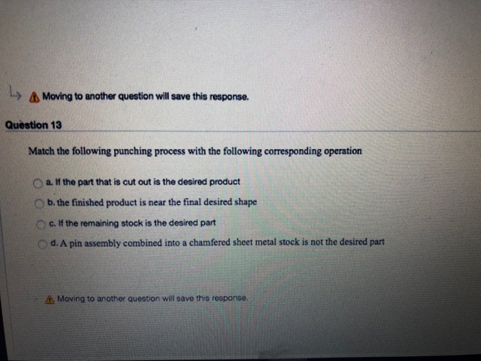 Moving to another question will save this response. Question 13 Match the following punching process with the following corresponding operation o a. If the part that is cut out is the desired product b. the finished product is near the final desired shape c, if the remaining stock is the desired part d. A pin assembly combined into a chamfered sheet metal stock is not the desired part Moving to another question w save this response