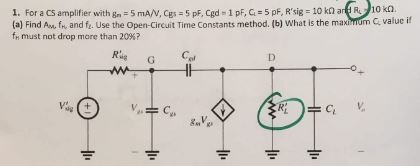 1. For a CS amplifier with gn®5mAN, Cgs-5pF, Cgd-1pEG#5pF, Rsig 10k OKO. (a) Find Am, fr, and f. Use the Open-Circuit Time Constants method. (b) What is the maxinum C value i must not drop more than 20%? Rie G dg