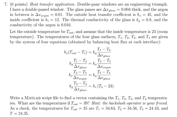7. (6 points) Heat transfer application. Double-pane windows are an engineering triumplh I have a double-paned window. The glass panes are Δ29las,-0.004 thick, and the argon in between is Δ2.argon一0.01. The outside heat transfer coefficient is h。一45·and the inside coefficient is hi 12. The thermal conductivity of the glass is kg-08, and the conductivity of the argon is 0.016 Let the outside temperature be Tout, and assume that the inside temperature is 23 (room temperature). The temperatures of the four glass surfaces, Ti, T2, T3, and T4 are given by the system of four equations (obtained by balancing heat flux at each interface): T,-T, 28S Ti - T2 glass T2-T argon argon glass ass Write a MATLAB Script file to find a vector containing the Ti, T2, Ts, and T4 temperatu res. What are the temperatures if Tout 39? Hint: the backslash operator is your friend As a check, the temperatures for Tout-35 are T1 = 34.64. T2 = 3456, T3 = 24.43, and T = 24.35