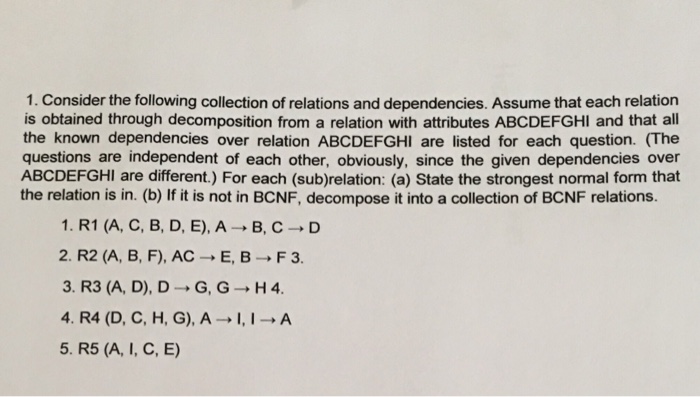 1. Consider the following collection of relations and dependencies. Assume that each relation is obtained through decomposition from a relation with attributes ABCDEFGHI and that all the known dependencies over relation ABCDEFGHI are listed for each question. (The questions are independent of each other, obviously, since the given dependencies over ABCDEFGHI are different.) For each (sub)relation: (a) State the strongest normal form that the relation is in. (b) If it is not in BCNF, decompose it into a collection of BCNF relations. 1. R1 (A, C, B, D, E),A-B, C-D 2. R2 (A, B, F), AC-E, B-F3. 3. R3 (A, D), D G,G H4 4. R4 (D, C, H, G), A A 5. R5 (A, I, C, E)