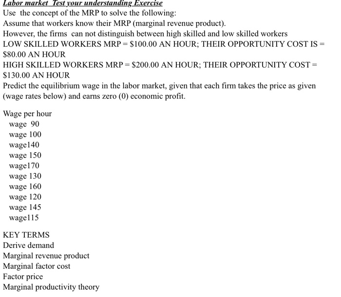 Labor market Test your understanding Exercise Use the concept of the MRP to solve the following Assume that workers know their MRP (marginal revenue product) However, the firms can not distinguish between high skilled and low skilled workers LOW SKILLED WORKERS MRP = $100.00 AN HOUR; THEIR OPPORTUNITY COST IS- $80.00 AN HOUR HIGH SKILLED WORKERS MRP $200.00 AN HOUR; THEIR OPPORTUNITY COST $130.00 AN HOUR Predict the equilibrium wage in the labor market, given that each firm takes the price as given (wage rates below) and earns zero (0) economic profit. Wage per hour wage 90 wage 100 wage 140 wage 150 wage170 wage 130 wage 160 wage 120 wage 145 wage115 KEY TERMS Derive demand Marginal revenue product Marginal factor cost Factor price Marginal productivity theory