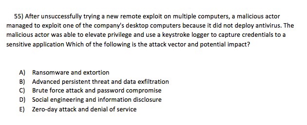 55) After unsuccessfully trying a new remote exploit on multiple computers, a malicious actor managed to exploit one of the companys desktop computers because it did not deploy antivirus. The malicious actor was able to elevate privilege and use a keystroke logger to capture credentials to a sensitive application Which of the following is the attack vector and potential impact? A) B) C) D) E) Ransomware and extortion Advanced persistent threat and data exfiltration Brute force attack and password compromise Social engineering and information disclosure Zero-day attack and denial of service